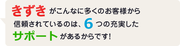 きずきがこんなに多くのお客様から信頼されているのは、6つの充実したサポートがあるからです！